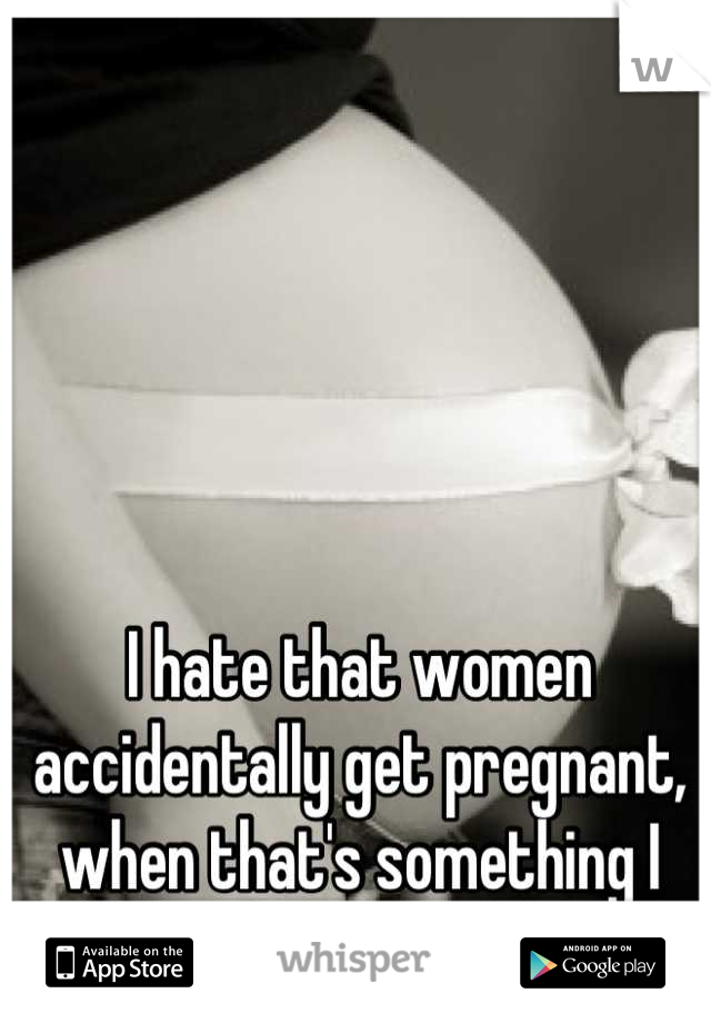 I hate that women accidentally get pregnant, when that's something I can never have.