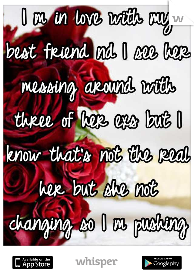 I m in love with my best friend nd I see her messing around with three of her exs but I know that's not the real her but she not changing so I m pushing her away now...I miss her
