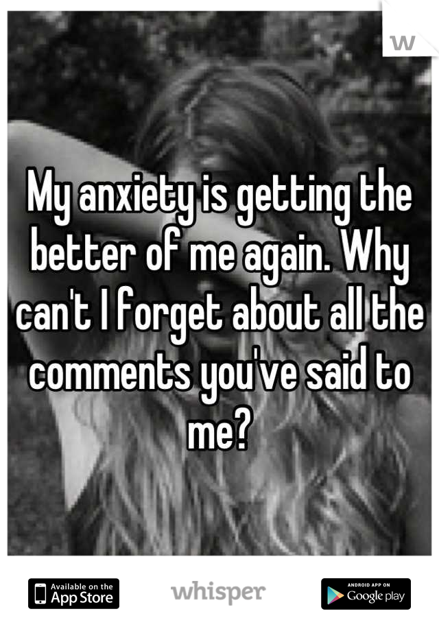 My anxiety is getting the better of me again. Why can't I forget about all the comments you've said to me?
