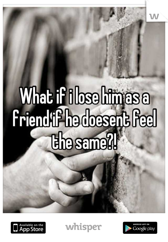 What if i lose him as a friend if he doesent feel the same?!