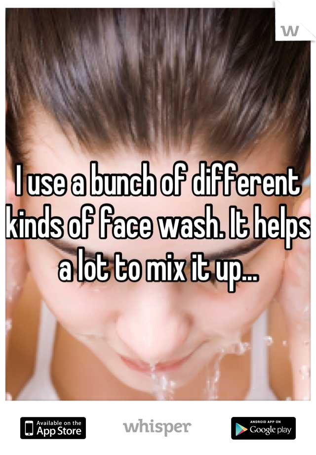 I use a bunch of different kinds of face wash. It helps a lot to mix it up...