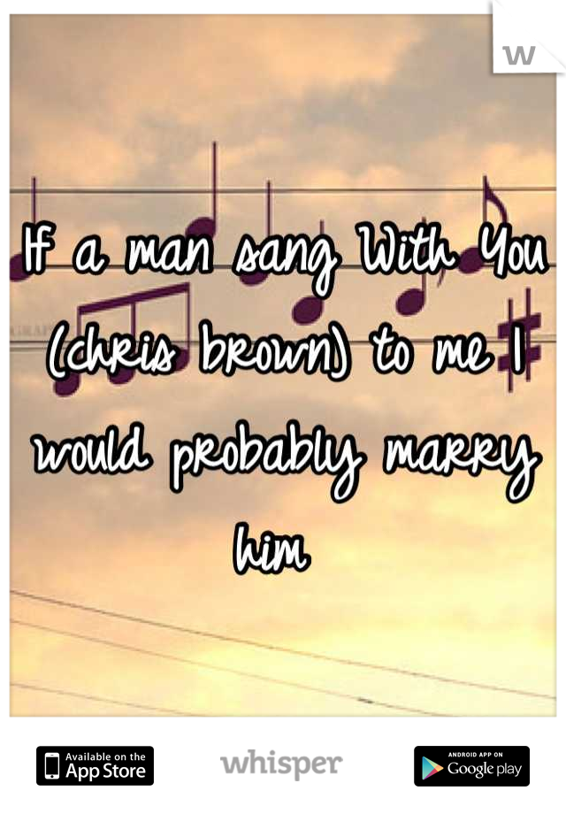 If a man sang With You (chris brown) to me I would probably marry him 