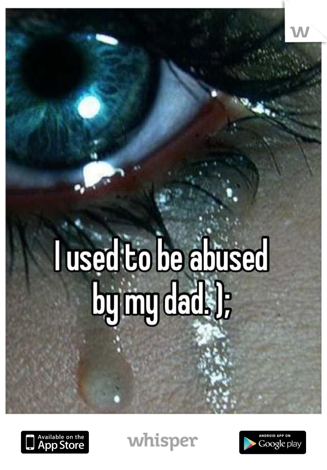 I used to be abused
by my dad. );