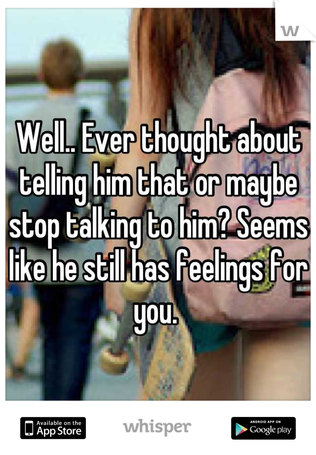 Well.. Ever thought about telling him that or maybe stop talking to him? Seems like he still has feelings for you. 