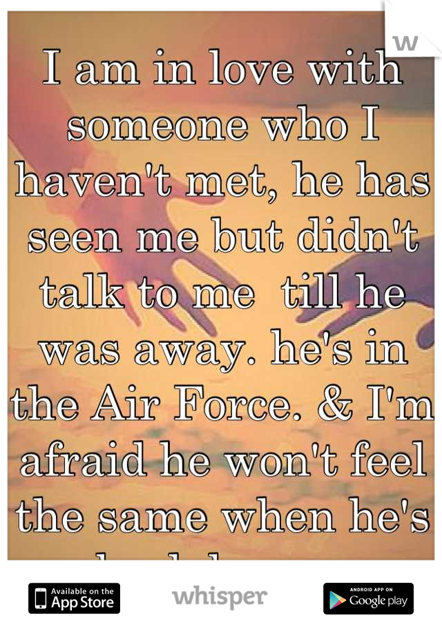 I am in love with someone who I haven't met, he has seen me but didn't talk to me  till he was away. he's in the Air Force. & I'm afraid he won't feel the same when he's back home. 