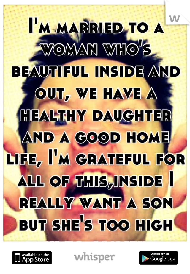 I'm married to a woman who's beautiful inside and out, we have a healthy daughter and a good home life, I'm grateful for all of this,inside I really want a son but she's too high risk to conceive 