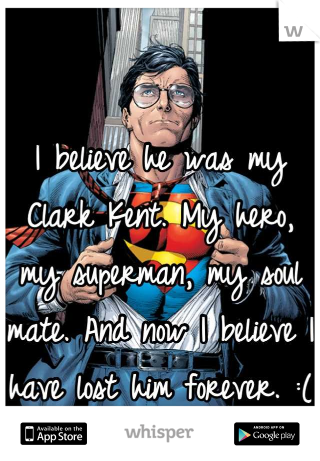 I believe he was my Clark Kent. My hero, my superman, my soul mate. And now I believe I have lost him forever. :(