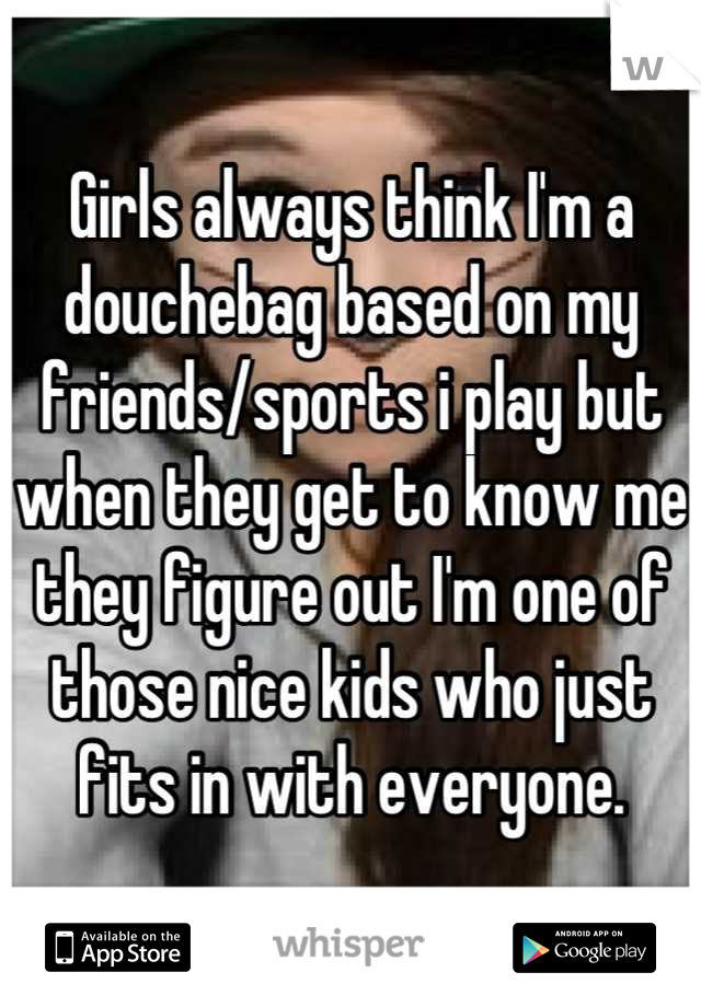 Girls always think I'm a douchebag based on my friends/sports i play but when they get to know me they figure out I'm one of those nice kids who just fits in with everyone.