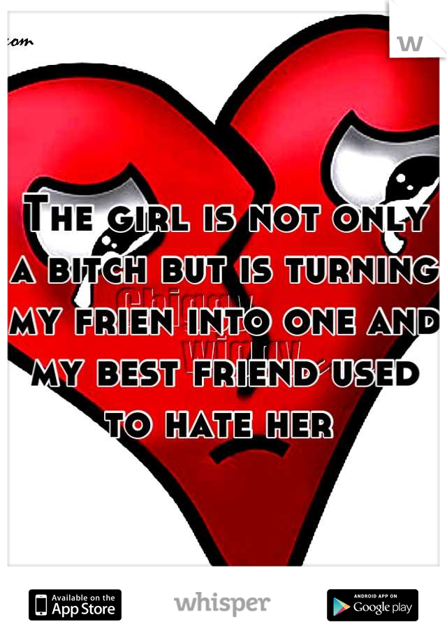 The girl is not only a bitch but is turning my frien into one and my best friend used to hate her 
