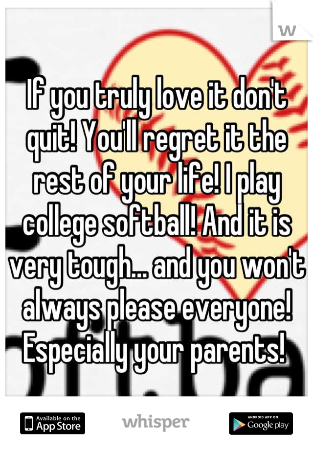 If you truly love it don't quit! You'll regret it the rest of your life! I play college softball! And it is very tough... and you won't always please everyone! Especially your parents! 