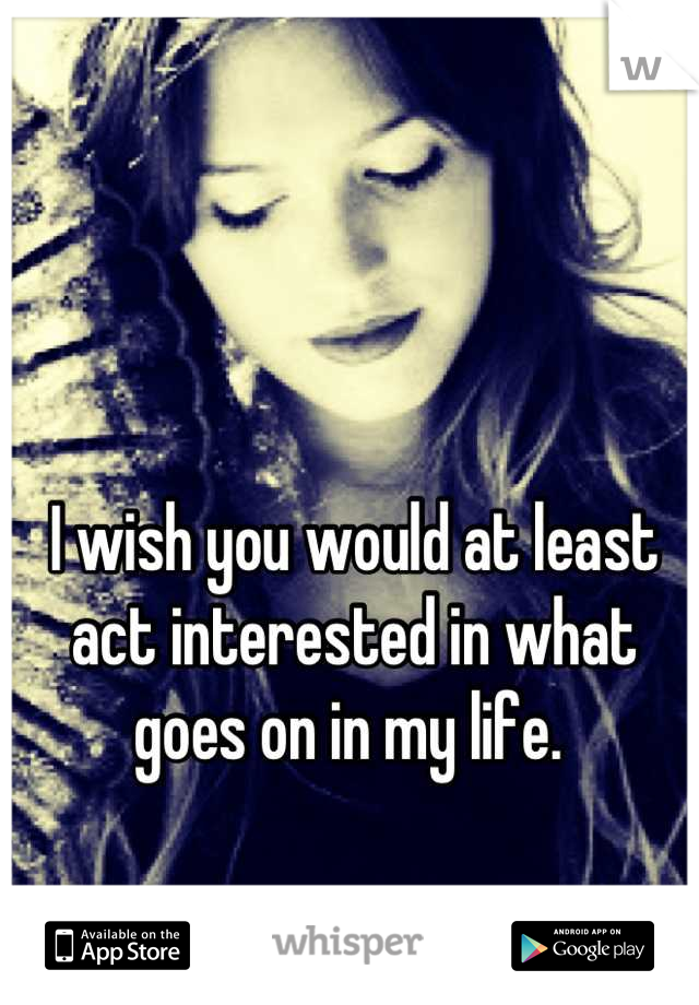 I wish you would at least act interested in what goes on in my life. 