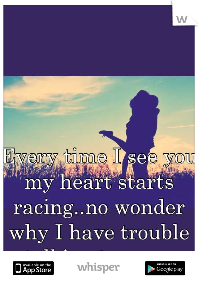 Every time I see you my heart starts racing..no wonder why I have trouble talking to you.. 
