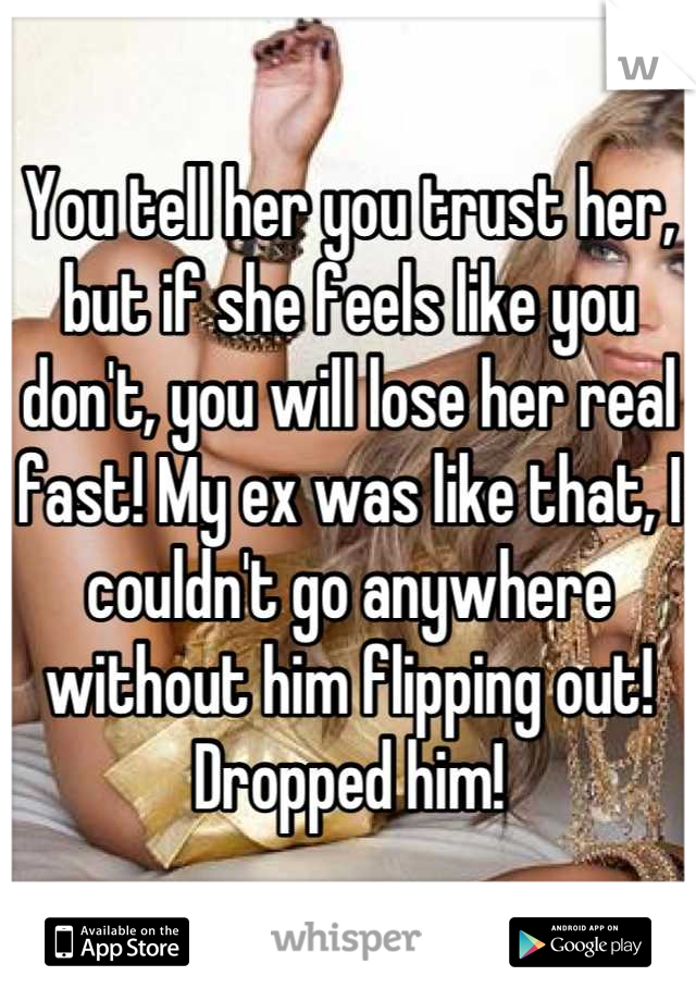 You tell her you trust her, but if she feels like you don't, you will lose her real fast! My ex was like that, I couldn't go anywhere without him flipping out! Dropped him!