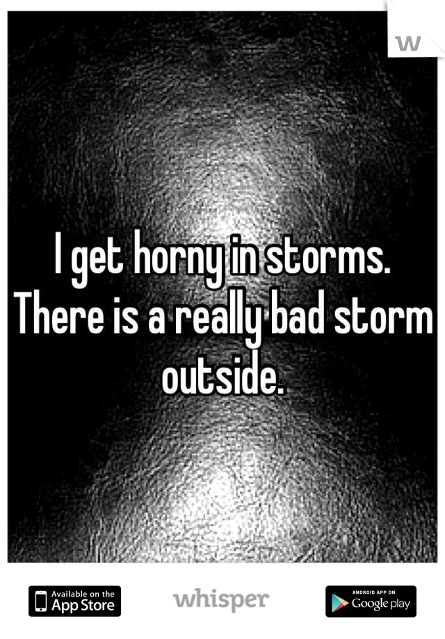 I get horny in storms. There is a really bad storm outside.