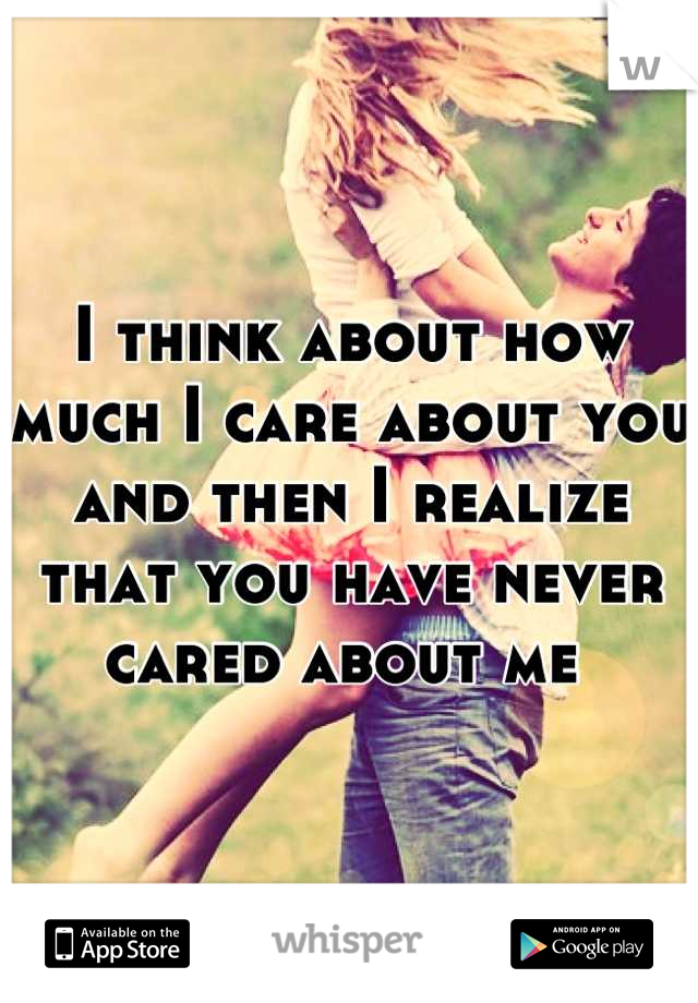 I think about how much I care about you and then I realize that you have never cared about me 
