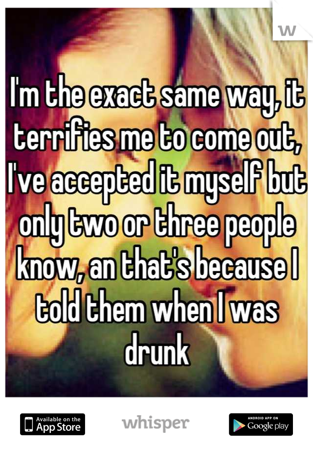 I'm the exact same way, it terrifies me to come out, I've accepted it myself but only two or three people know, an that's because I told them when I was drunk