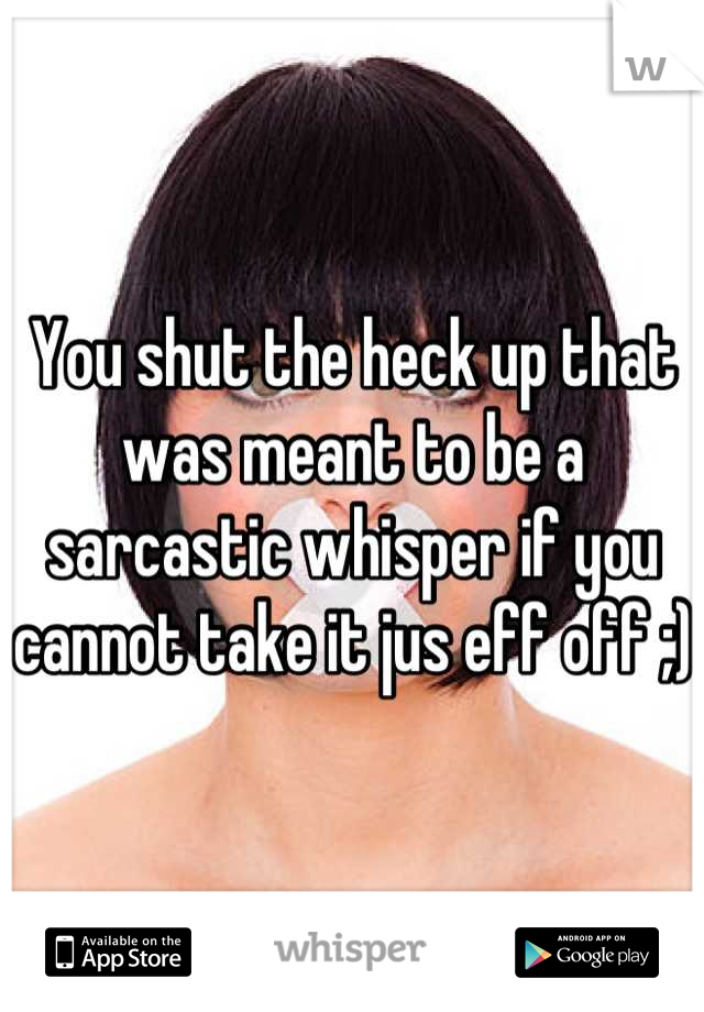 You shut the heck up that was meant to be a sarcastic whisper if you cannot take it jus eff off ;)
