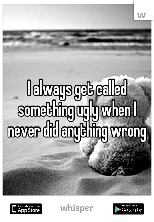 I always get called something ugly when I never did anything wrong