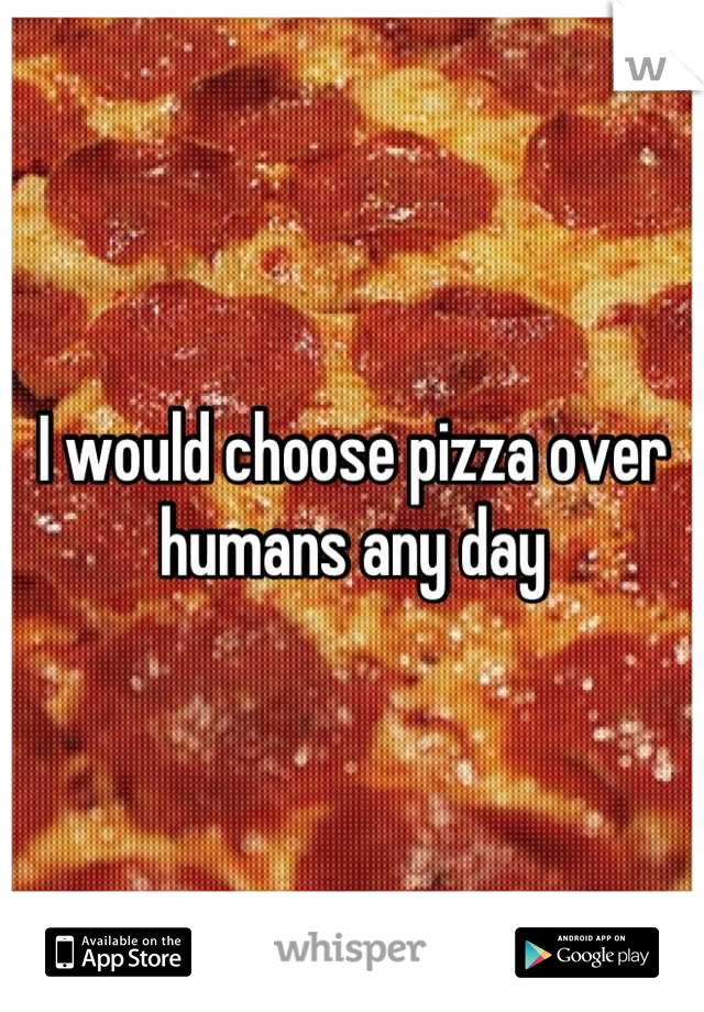 I would choose pizza over humans any day