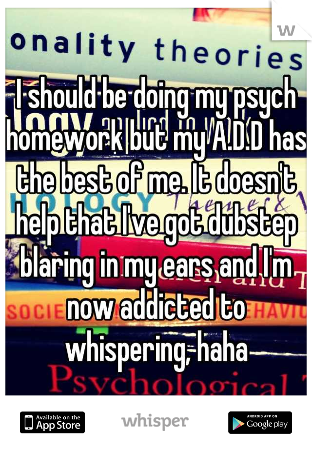 I should be doing my psych homework but my A.D.D has the best of me. It doesn't help that I've got dubstep blaring in my ears and I'm now addicted to whispering, haha