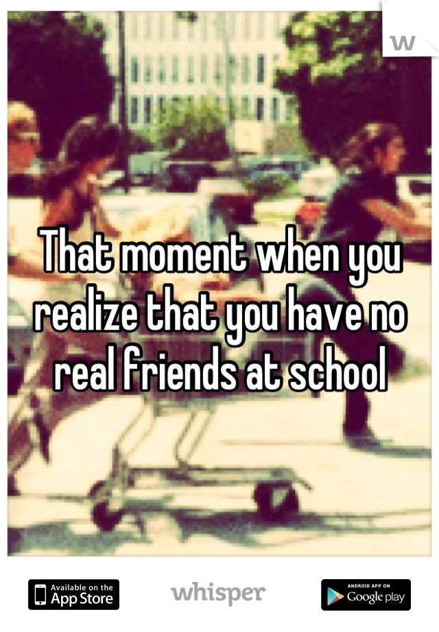 That moment when you realize that you have no real friends at school