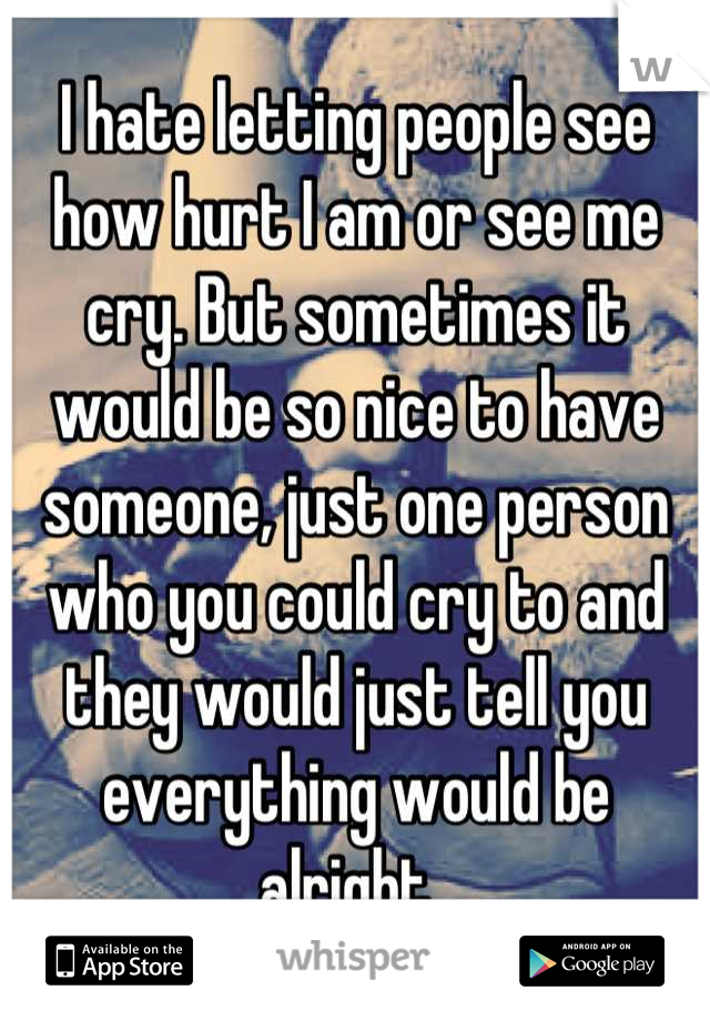 I hate letting people see how hurt I am or see me cry. But sometimes it would be so nice to have someone, just one person who you could cry to and they would just tell you everything would be alright..