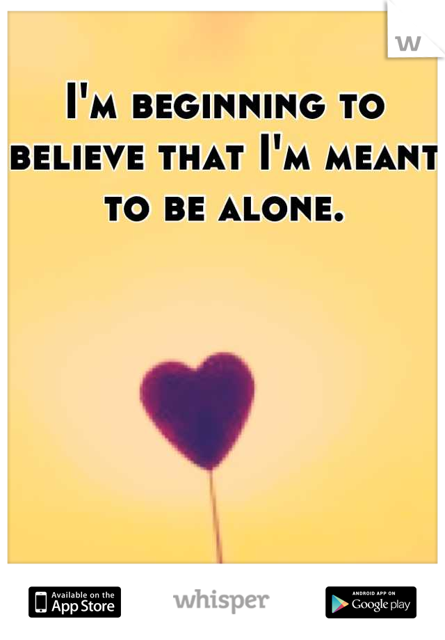 I'm beginning to believe that I'm meant to be alone.