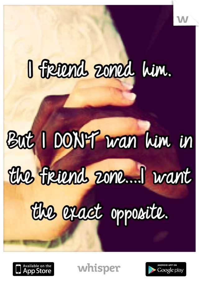 I friend zoned him. 

But I DON'T wan him in the friend zone....I want the exact opposite.