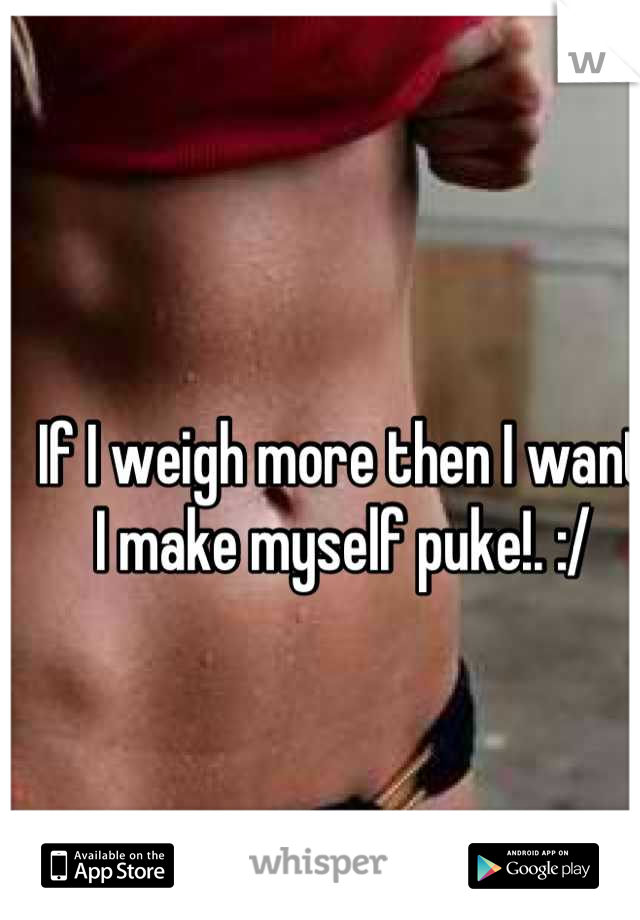 If I weigh more then I want I make myself puke!. :/