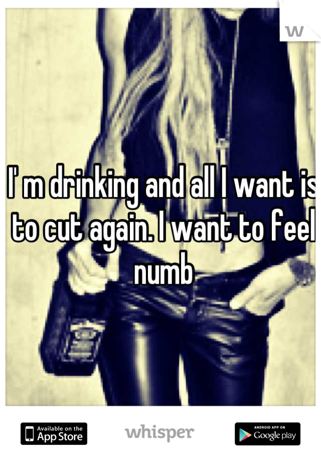 I' m drinking and all I want is to cut again. I want to feel numb