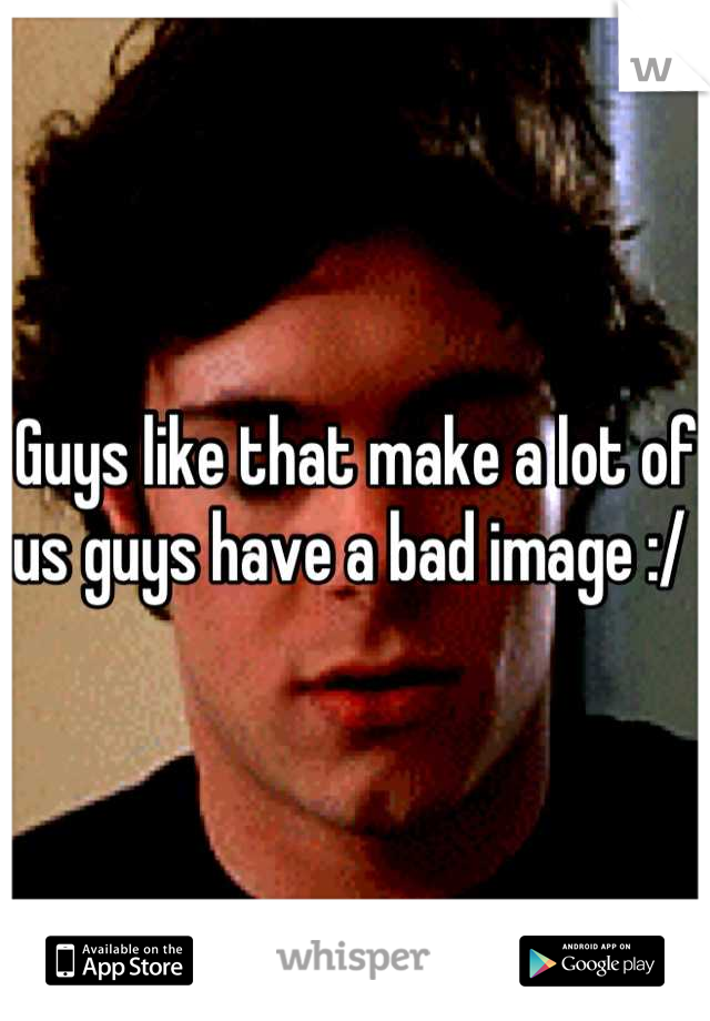 Guys like that make a lot of us guys have a bad image :/ 