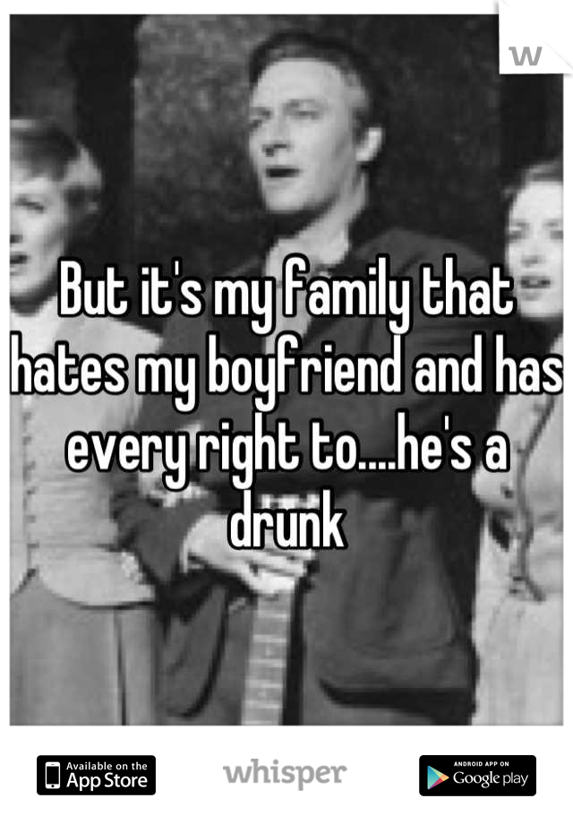 But it's my family that hates my boyfriend and has every right to....he's a drunk