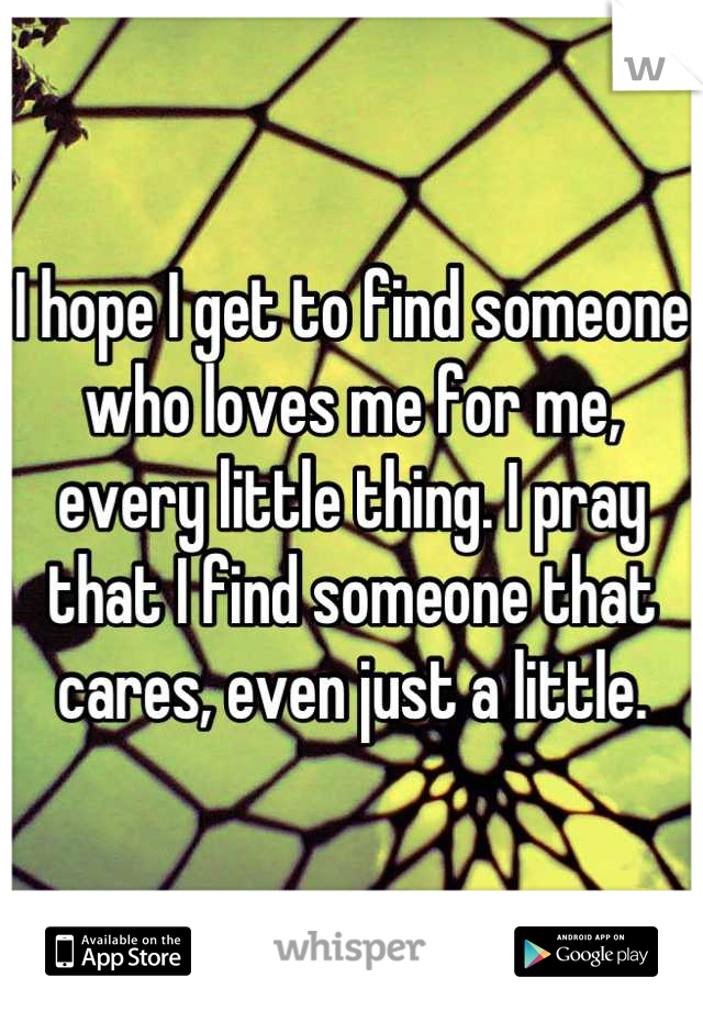 I hope I get to find someone who loves me for me, every little thing. I pray that I find someone that cares, even just a little.