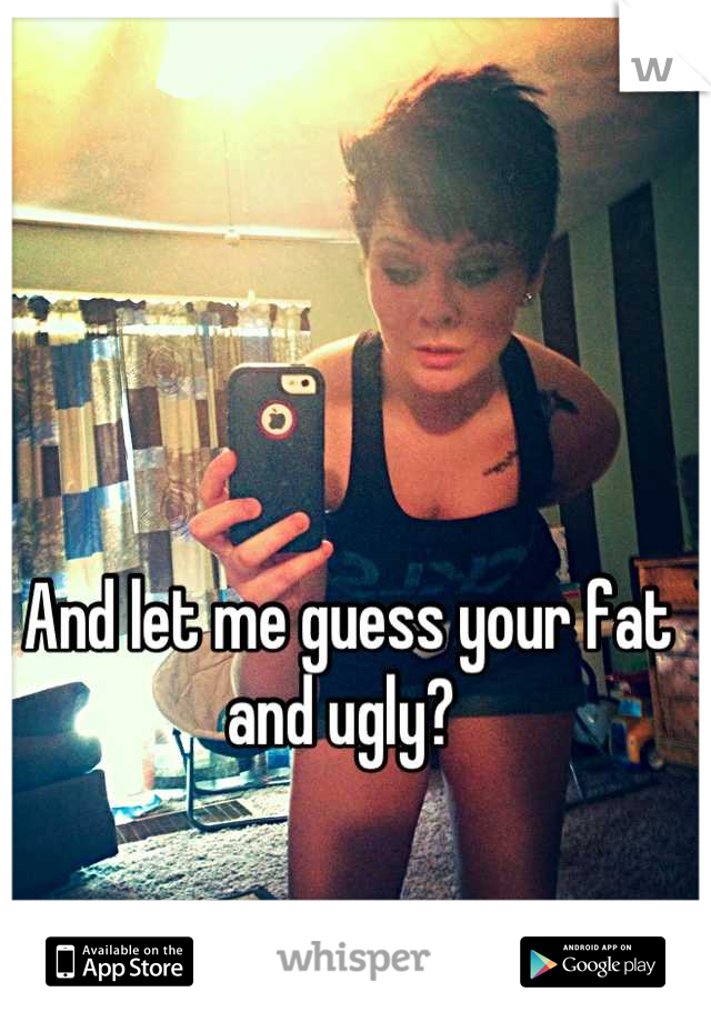 And let me guess your fat and ugly? 