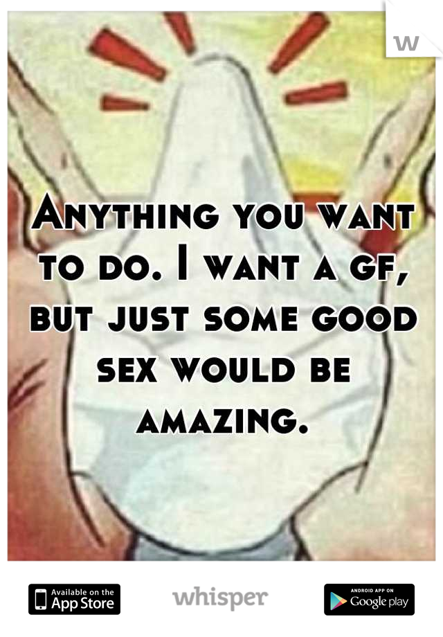 Anything you want to do. I want a gf, but just some good sex would be amazing.