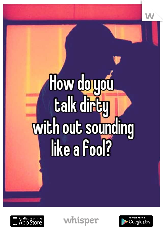 How do you 
talk dirty
 with out sounding 
like a fool?