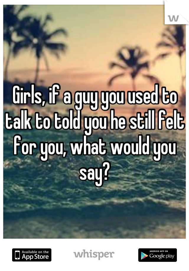 Girls, if a guy you used to talk to told you he still felt for you, what would you say?