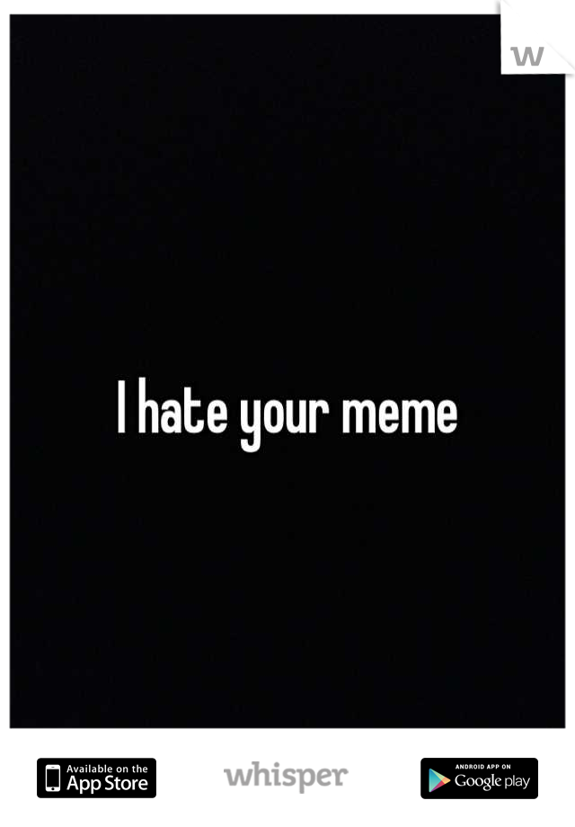 I hate your meme