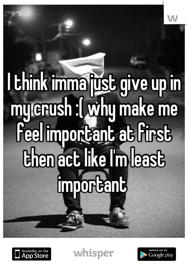 I think imma just give up in my crush :( why make me feel important at first then act like I'm least important 