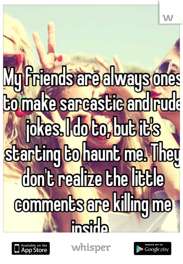 My friends are always ones to make sarcastic and rude jokes. I do to, but it's starting to haunt me. They don't realize the little comments are killing me inside. 