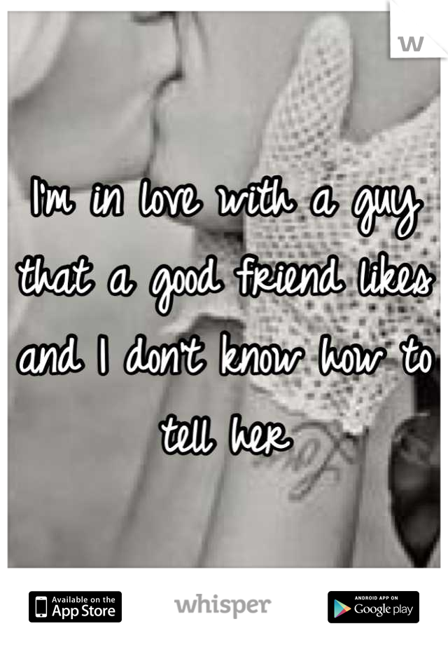 I'm in love with a guy that a good friend likes and I don't know how to tell her