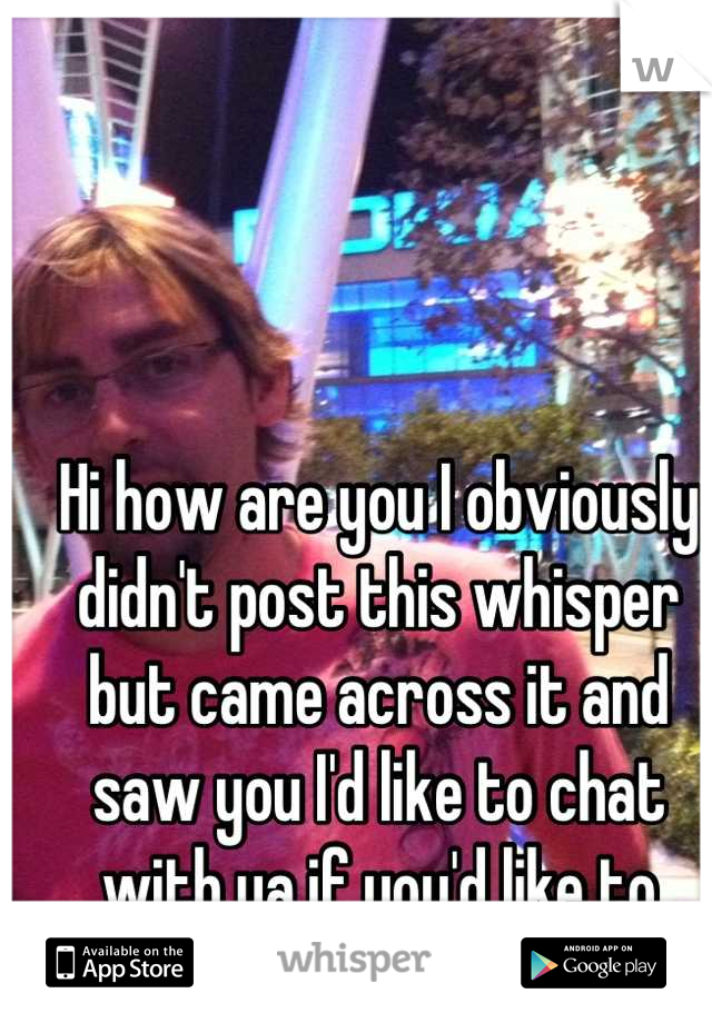 Hi how are you I obviously didn't post this whisper but came across it and saw you I'd like to chat with ya if you'd like to chat? :-)