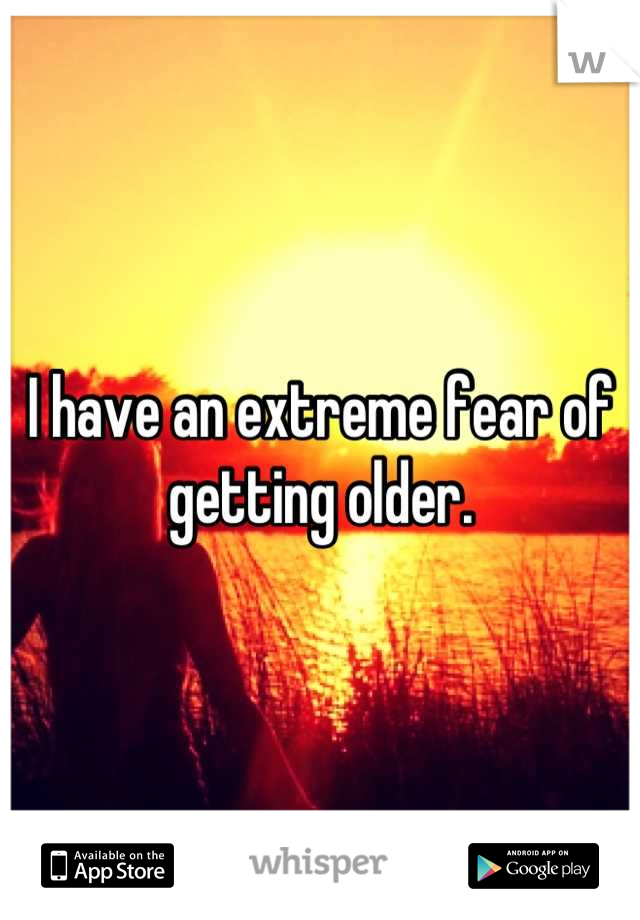 I have an extreme fear of getting older.