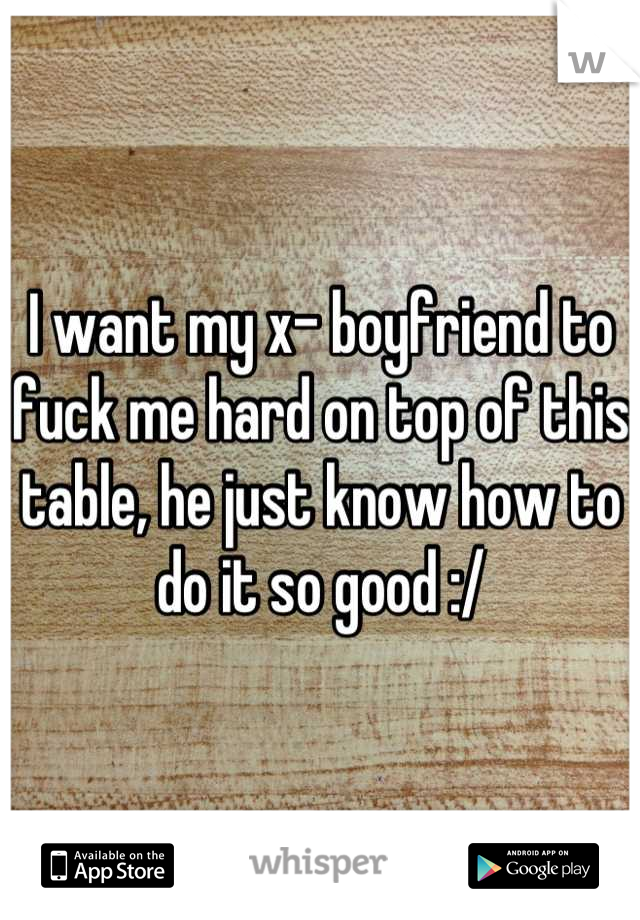 I want my x- boyfriend to fuck me hard on top of this table, he just know how to do it so good :/