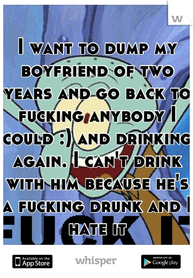 I want to dump my boyfriend of two years and go back to fucking anybody I could :) and drinking again. I can't drink with him because he's a fucking drunk and I hate it