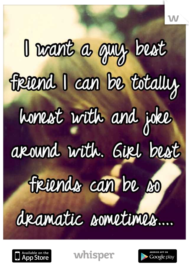 I want a guy best friend I can be totally honest with and joke around with. Girl best friends can be so dramatic sometimes....