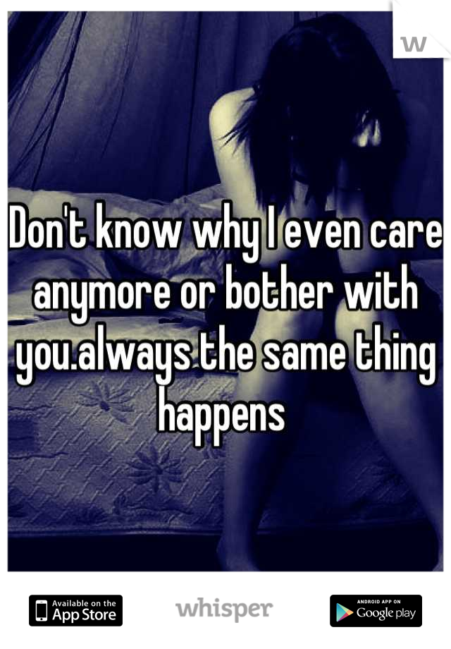 Don't know why I even care anymore or bother with you.always the same thing happens 