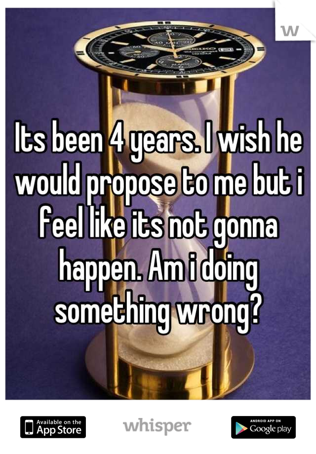 Its been 4 years. I wish he would propose to me but i feel like its not gonna happen. Am i doing something wrong?