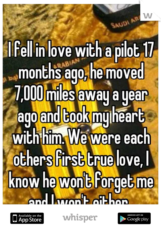 I fell in love with a pilot 17 months ago, he moved 7,000 miles away a year ago and took my heart with him. We were each others first true love, I know he won't forget me and I won't either. 