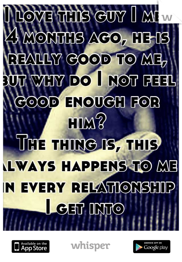 I love this guy I met 4 months ago, he is really good to me, but why do I not feel good enough for him?
The thing is, this always happens to me in every relationship I get into 